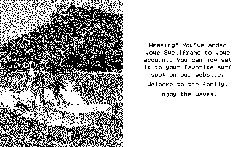 Swellframe welcome screen: Amazing! You've added your Swellframe to your account. You can now set it to your favorite surf spot on our website. Welcome to the family. Enjoy the waves.